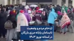 ازدحام مردم و وضعیت نابسامان پایانه مرزی بازرگان در آستانه نوروز ۱۴۰۳